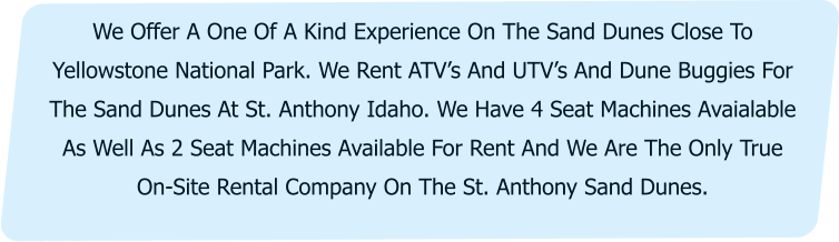 We Offer A One Of A Kind Experience On The Sand Dunes Close To Yellowstone National Park. We Rent ATV’s And UTV’s And Dune Buggies For The Sand Dunes At St. Anthony Idaho. We Have 4 Seat Machines Avaialable As Well As 2 Seat Machines Available For Rent And We Are The Only True On-Site Rental Company On The St. Anthony Sand Dunes.