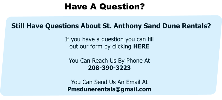 Have A Question? If you have a question you can fill out our form by clicking HERE  You Can Reach Us By Phone At     208-390-3223  You Can Send Us An Email At Pmsdunerentals@gmail.com  Still Have Questions About St. Anthony Sand Dune Rentals?